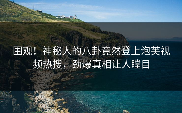 围观！神秘人的八卦竟然登上泡芙视频热搜，劲爆真相让人瞠目