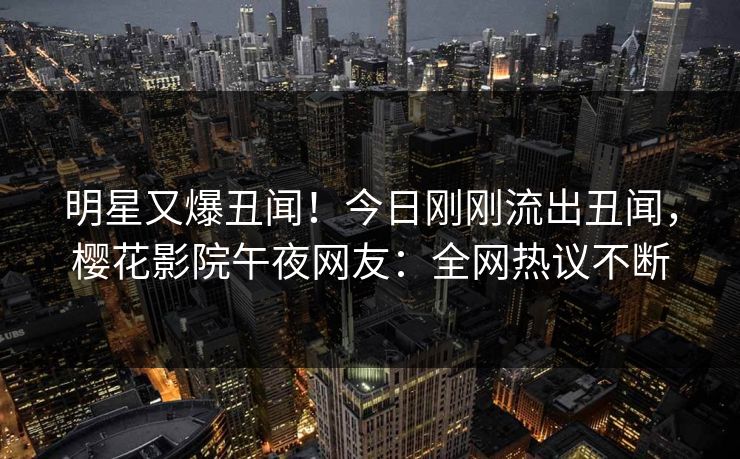 明星又爆丑闻！今日刚刚流出丑闻，樱花影院午夜网友：全网热议不断