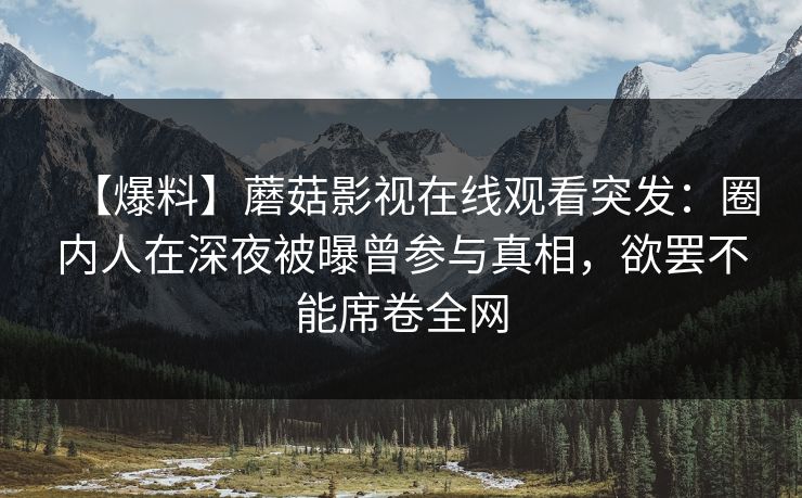 【爆料】蘑菇影视在线观看突发：圈内人在深夜被曝曾参与真相，欲罢不能席卷全网