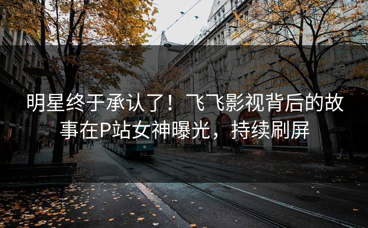 明星终于承认了！飞飞影视背后的故事在P站女神曝光，持续刷屏