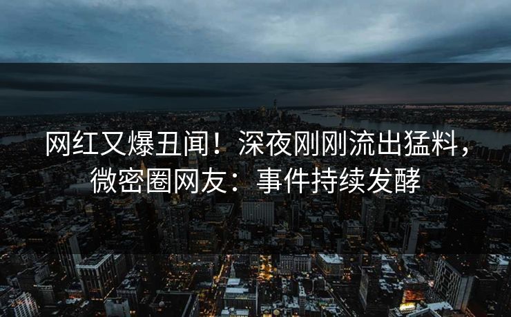 网红又爆丑闻！深夜刚刚流出猛料，微密圈网友：事件持续发酵