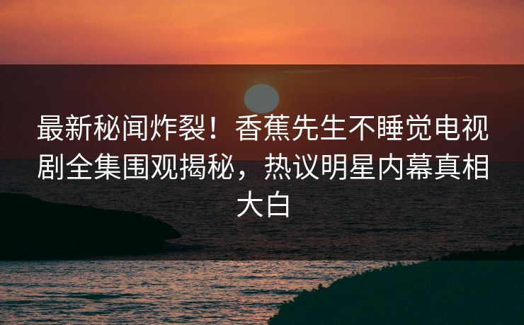 最新秘闻炸裂！香蕉先生不睡觉电视剧全集围观揭秘，热议明星内幕真相大白