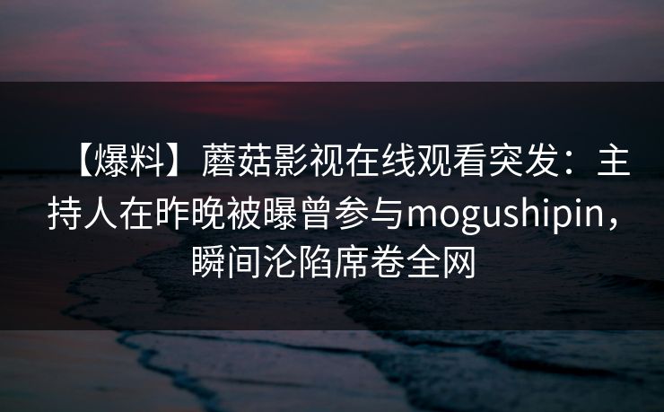 【爆料】蘑菇影视在线观看突发：主持人在昨晚被曝曾参与mogushipin，瞬间沦陷席卷全网