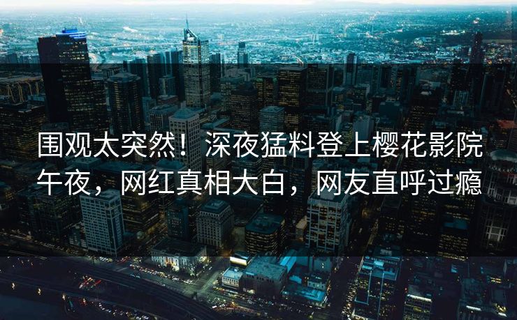 围观太突然！深夜猛料登上樱花影院午夜，网红真相大白，网友直呼过瘾
