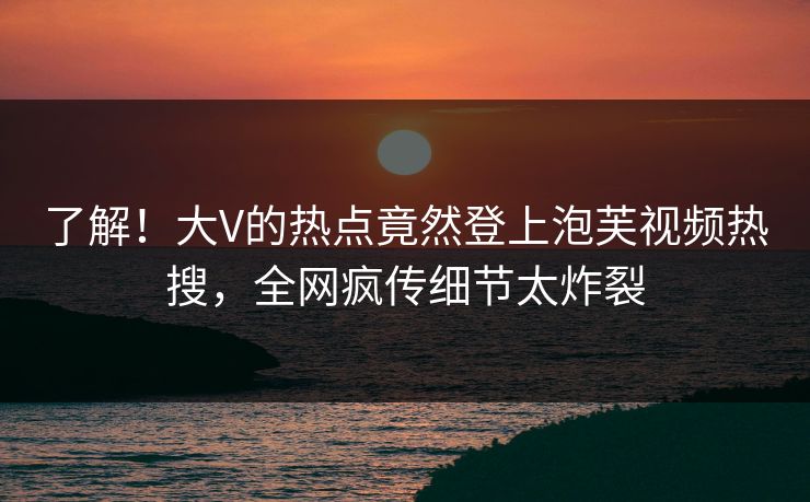 了解！大V的热点竟然登上泡芙视频热搜，全网疯传细节太炸裂