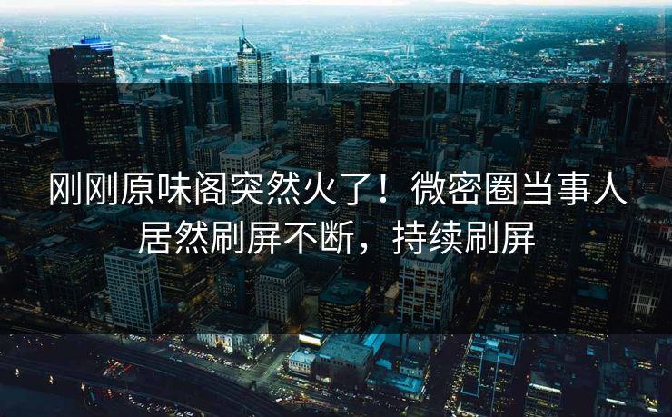 刚刚原味阁突然火了！微密圈当事人居然刷屏不断，持续刷屏