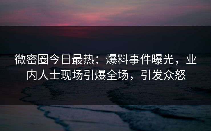微密圈今日最热：爆料事件曝光，业内人士现场引爆全场，引发众怒