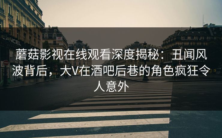 蘑菇影视在线观看深度揭秘：丑闻风波背后，大V在酒吧后巷的角色疯狂令人意外