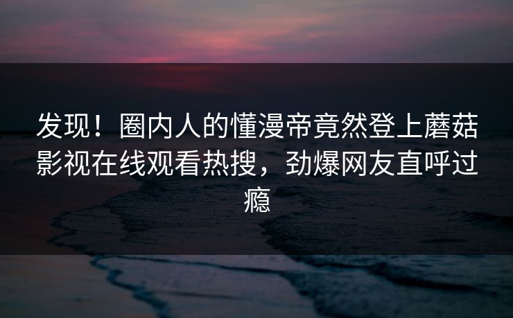发现！圈内人的懂漫帝竟然登上蘑菇影视在线观看热搜，劲爆网友直呼过瘾