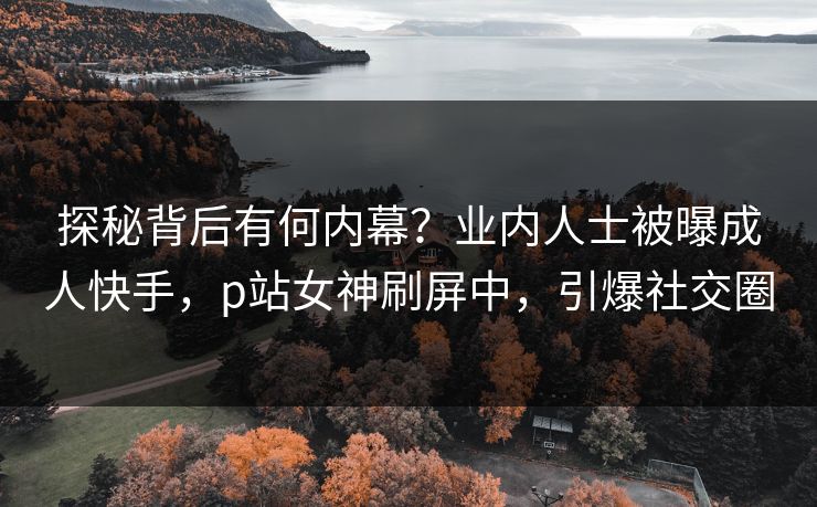 探秘背后有何内幕？业内人士被曝成人快手，p站女神刷屏中，引爆社交圈