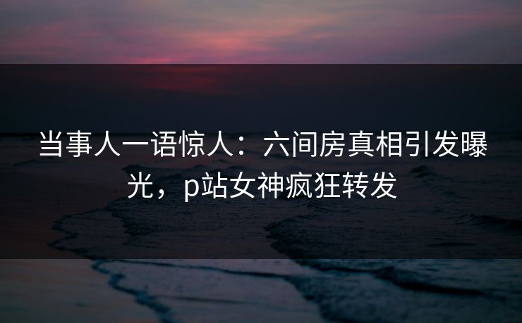 当事人一语惊人：六间房真相引发曝光，p站女神疯狂转发