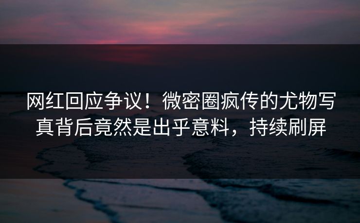 网红回应争议！微密圈疯传的尤物写真背后竟然是出乎意料，持续刷屏  第1张