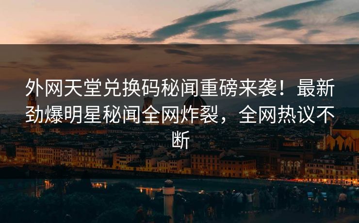 外网天堂兑换码秘闻重磅来袭!最新劲爆明星秘闻全网炸裂,全网热议不断