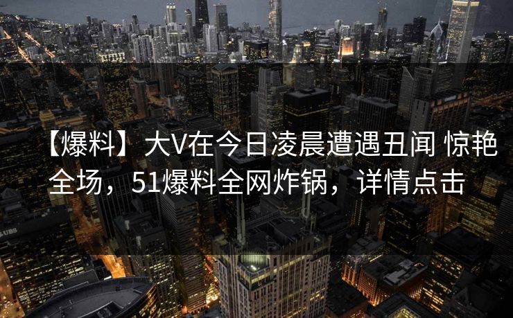 【爆料】大V在今日凌晨遭遇丑闻 惊艳全场，51爆料全网炸锅，详情点击