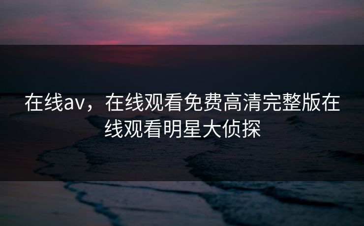 在线av，在线观看免费高清完整版在线观看明星大侦探