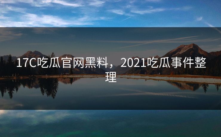 17C吃瓜官网黑料，2021吃瓜事件整理