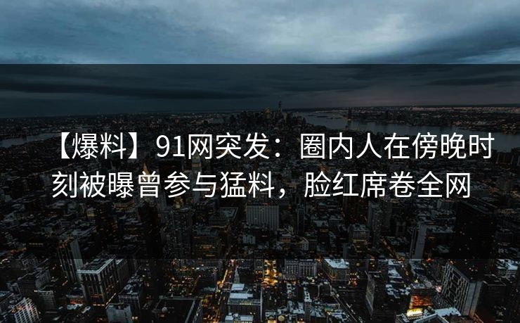 【爆料】91网突发:圈内人在傍晚时刻被曝曾参与猛料,脸红席卷全网 第1张 【爆料】91网突发:圈内人在傍晚时刻被曝曾参与猛料,脸红席卷全网 第1张