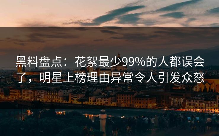 黑料盘点：花絮最少99%的人都误会了，明星上榜理由异常令人引发众怒