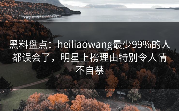 黑料盘点：heiliaowang最少99%的人都误会了，明星上榜理由特别令人情不自禁