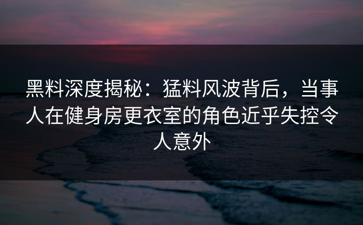 黑料深度揭秘：猛料风波背后，当事人在健身房更衣室的角色近乎失控令人意外