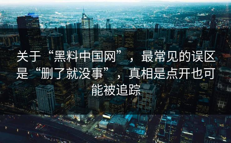 关于“黑料中国网”,最常见的误区是“删了就没事”,真相是点开也可能被追踪