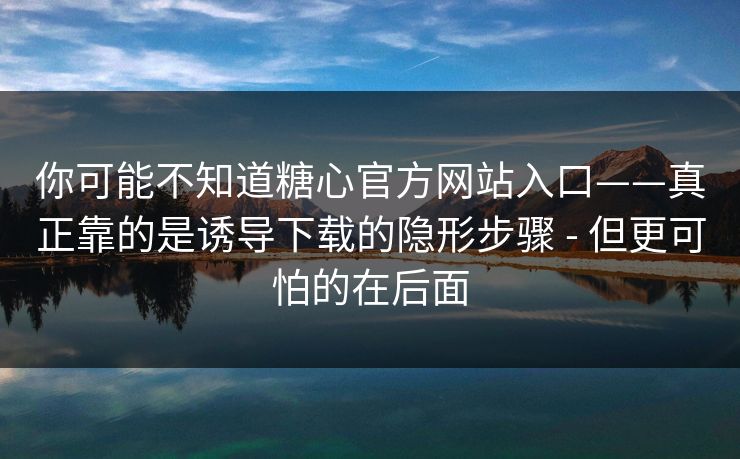 你可能不知道糖心官方网站入口——真正靠的是诱导下载的隐形步骤 - 但更可怕的在后面