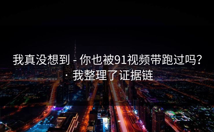我真没想到 - 你也被91视频带跑过吗? · 我整理了证据链