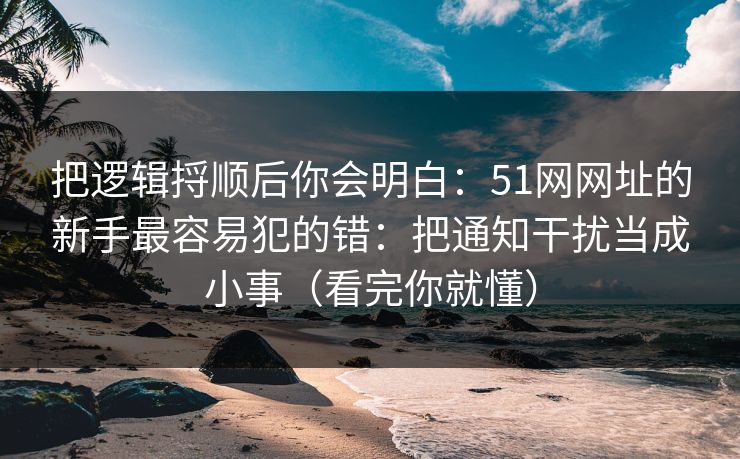 把逻辑捋顺后你会明白:51网网址的新手最容易犯的错:把通知干扰当成小事(看完你就懂)