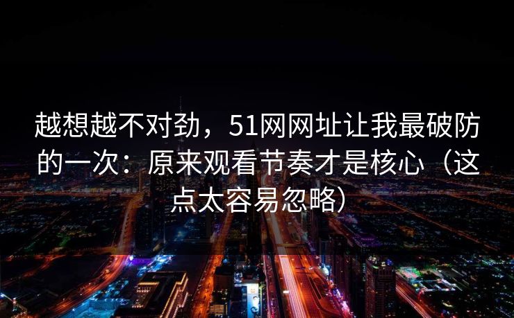 越想越不对劲，51网网址让我最破防的一次：原来观看节奏才是核心（这点太容易忽略）