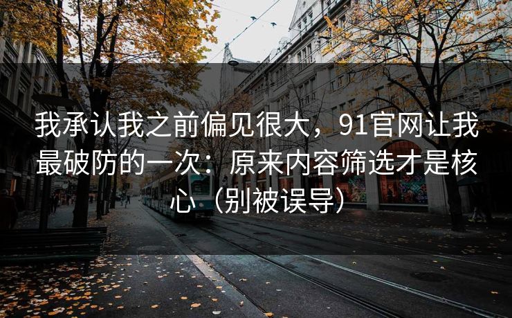 我承认我之前偏见很大，91官网让我最破防的一次：原来内容筛选才是核心（别被误导）
