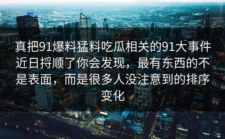 真把91爆料猛料吃瓜相关的91大事件近日捋顺了你会发现,最有东西的不是表面,而是很多人没注意到的排序变化 真把91爆料猛料吃瓜相关的91大事件近日捋顺了你会发现,最有东西的不是表面,而是很多人没注意到的排序变化