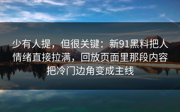 少有人提,但很关键:新91黑料把人情绪直接拉满,回放页面里那段内容把冷门边角变成主线 第1张 少有人提,但很关键:新91黑料把人情绪直接拉满,回放页面里那段内容把冷门边角变成主线 第1张