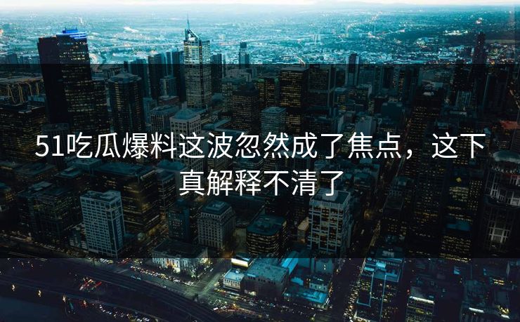 51吃瓜爆料这波忽然成了焦点，这下真解释不清了