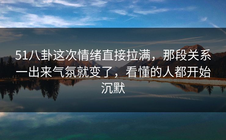 51八卦这次情绪直接拉满，那段关系一出来气氛就变了，看懂的人都开始沉默